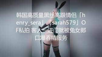 韩国高质量黑丝高跟情侣「henry_sera」「sarah579」OF私拍 客人一进门就被兔女郎口爆吞精服务