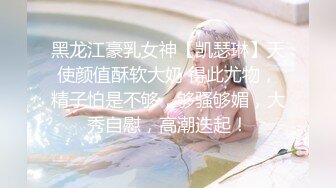 黑龙江豪乳女神【凯瑟琳】天使颜值酥软大奶 得此尤物，精子怕是不够，够骚够媚，大秀自慰，高潮迭起！