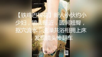 【铁鸡巴探花】新人小伙约小少妇，镜头挺近，圆润翘臀，抠穴流水，洗澡共浴相拥上床，发现镜头惨翻车