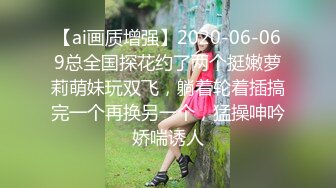 【ai画质增强】2020-06-069总全国探花约了两个挺嫩萝莉萌妹玩双飞，躺着轮着插搞完一个再换另一个，猛操呻吟娇喘诱人