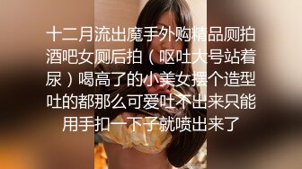 十二月流出魔手外购精品厕拍酒吧女厕后拍（呕吐大号站着尿）喝高了的小美女摆个造型吐的都那么可爱吐不出来只能用手扣一下子就喷出来了