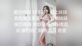 星空传媒 XK8117 强上妹妹 直掏黄龙勇拿一血 极嫩妹妹强忍疼痛 美妙快感在身体流淌 爆射阴门精液溢流 香菱