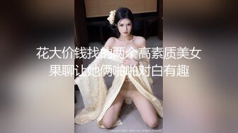 花大价钱找的两个高素质美女果聊让她俩啪啪对白有趣