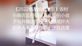 《2022精品偸情泄密》农村小商店监控破解真实偸拍小叔子与开商店的嫂子勾搭成奸大白天人来客往也忍不住在店里干抠逼吃奶