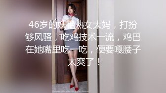 46岁的妖艳熟女大妈，打扮够风骚，吃鸡技术一流，鸡巴在她嘴里吃一吃，便要嘎腰子  太爽了！