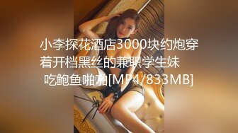 小李探花酒店3000块约炮穿着开档黑丝的兼职学生妹❤️吃鲍鱼啪啪[MP4/833MB]