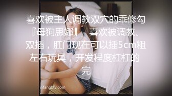 喜欢被主人调教双穴的乖修勾『母狗思娜』✿喜欢被调教、双插，肛门现在可以插5cm粗左右玩具，开发程度杠杠的 完