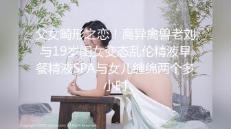 父女畸形之恋！离异禽兽老刘与19岁闺女变态乱伦精液早餐精液SPA与女儿缠绵两个多小时