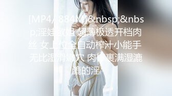 [MP4/ 884M]&nbsp;&nbsp;淫娃欲姐 超薄极透开档肉丝 女上位全自动榨汁小能手 无比湿滑嫩穴 肉棒裹满湿漉漉的淫