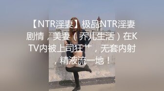 【NTR淫妻】极品NTR淫妻剧情，美妻（乔儿生活）在KTV内被上司狂艹，无套内射，精液流一地！