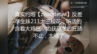 真实约炮【zhuodetwi】反差学生妹211大三校花，听话的含着大鸡巴，如获至宝的狂舔不止，太骚了