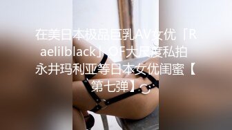 在美日本极品巨乳AV女优「Raelilblack」OF大尺度私拍 永井玛利亚等日本女优闺蜜【第七弹】