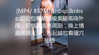 [MP4/ 857M]&nbsp;&nbsp;超短包臀裙顶级美腿高端外围，价钱高服务周到，换上情趣装舔大屌，抬起腿怼着骚穴抽插