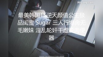 最美韩国TS逆天颜值公主极品闺蜜 Sugar 三人行爆肏无毛嫩妹 淫乱轮奸干虚脱肉便器