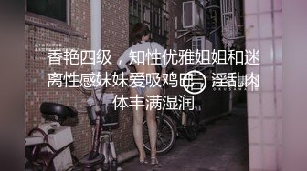 香艳四级，知性优雅姐姐和迷离性感妹妹爱吸鸡巴，淫乱肉体丰满湿润