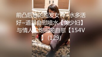 前凸后翘的短发女神~水多活好~道具自慰喷水【美少妇】与情人约炮啪啪自慰【154V】 (129)