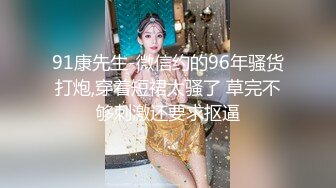 91康先生-微信约的96年骚货打炮,穿着短裙太骚了 草完不够刺激还要求抠逼