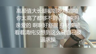 高颜值大长腿御姐吃鸡啪啪 你太高了都够不到 好痒来吗亲爱的 啊啊好舒服 身材高挑看着清纯没想到这么骚自己摸逼求操