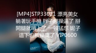 [MP4]STP33021 漂亮美女 躺著玩手機 胖子想操逼了 掰開腿就啃上了 一頓猛怼 妮子這下也被操爽了 VIP0600