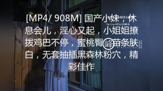 [MP4/ 908M] 国产小妹，休息会儿，淫心又起，小姐姐撩拨鸡巴不停，蜜桃臀，苗条肤白，无套抽插黑森林粉穴，精彩佳作