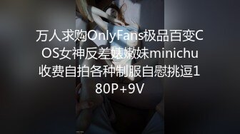 万人求购OnlyFans极品百变COS女神反差婊嫩妹minichu收费自拍各种制服自慰挑逗180P+9V