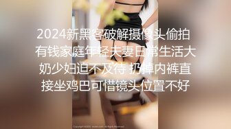 2024新黑客破解摄像头偷拍 有钱家庭年轻夫妻日常生活大奶少妇迫不及待 扔掉内裤直接坐鸡巴可惜镜头位置不好