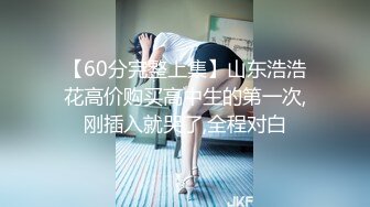 【60分完整上集】山东浩浩花高价购买高中生的第一次,刚插入就哭了,全程对白