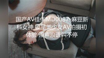 国产AV佳作MD0087-麻豆新科女神 极品美少女AV拍摄初体验 淫声浪语叫不停