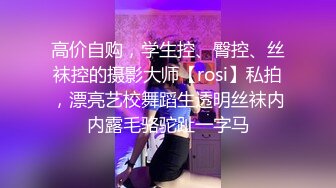 高价自购，学生控、臀控、丝袜控的摄影大师【rosi】私拍，漂亮艺校舞蹈生透明丝袜内内露毛骆驼趾一字马