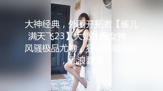 大神经典，外围开拓者【雀儿满天飞23】大奶外围女神，风骚极品尤物，狂干娇喘不断，乳浪翻滚