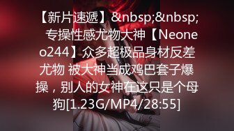 【新片速遞】&nbsp;&nbsp;⚡专操性感尤物大神【Neoneo244】众多超极品身材反差尤物 被大神当成鸡巴套子爆操，别人的女神在这只是个母狗[1.23G/MP4/28:55]