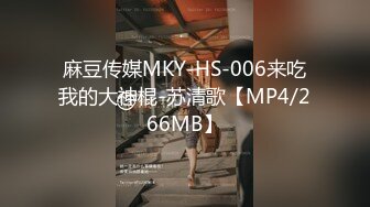 麻豆传媒MKY-HS-006来吃我的大神棍-苏清歌【MP4/266MB】