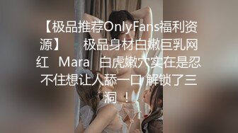 【极品推荐OnlyFans福利资源】▶▶极品身材白嫩巨乳网红⭐Mara⭐白虎嫩穴实在是忍不住想让人舔一口 解锁了三洞 ！