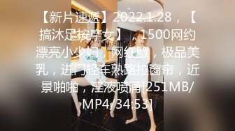 【新片速遞】2022.1.28，【搞沐足按摩女】，1500网约漂亮小少妇，网红脸，极品美乳，进门轻车熟路拉窗帘，近景啪啪，淫液喷涌[251MB/MP4/34:53]