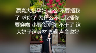 漂亮大奶孕妇 老公 不要插我了 求你了 为什么不让我插你 要穿啦 小骚货求你 不干了 这大奶子这身材诱惑 声音也好听