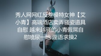 秀人网网红反差模特女神【艾小青】高端酒店卖弄骚姿道具自慰 越来越骚的小青假屌自慰喷尿一地 淫语求操2