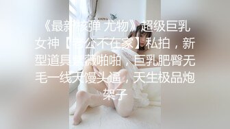 《最新核弹 尤物》超级巨乳女神【老公不在家】私拍，新型道具紫薇啪啪，巨乳肥臀无毛一线天馒头逼，天生极品炮架子