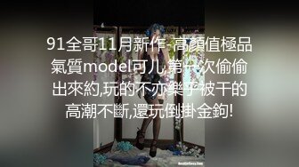 91全哥11月新作-高顏值極品氣質model可儿,第一次偷偷出來約,玩的不亦樂乎被干的高潮不斷,還玩倒掛金鉤!