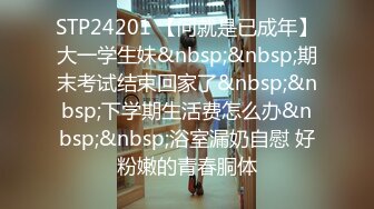 STP24201 【问就是已成年】大一学生妹&nbsp;&nbsp;期末考试结束回家了&nbsp;&nbsp;下学期生活费怎么办&nbsp;&nbsp;浴室漏奶自慰 好粉嫩的青春胴体