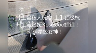 【土豪私人玩物-上】顶级杭州上流名媛RosesJoo鲤鲤！明星级女神！