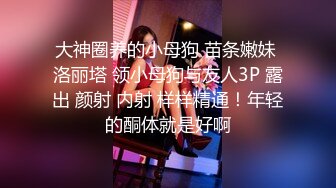 大神圈养的小母狗 苗条嫩妹 洛丽塔 领小母狗与友人3P 露出 颜射 内射 样样精通！年轻的酮体就是好啊