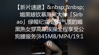 【新片速遞】&nbsp;&nbsp;✨媚黑婊钦慕黑屌大神「Sirbao」绿帽纪实 超有气质的媚黑熟女穿高跟挨操全程享受公狗腰服务[845MB/MP4/19:10]