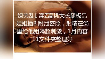 姐弟乱L 灌Z高挑大长腿极品姐姐插B 附泄密照，射精在汤里给他姐喝超刺激，1月内容11文件夹整理好