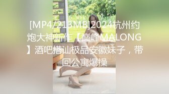 [MP4/213MB]2024杭州约炮大神新作【巅峰MALONG】酒吧搭讪极品安徽妹子，带回公寓爆操