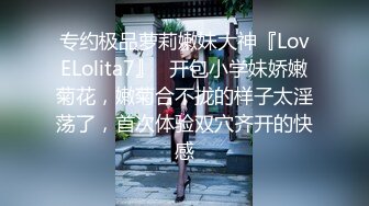 专约极品萝莉嫩妹大神『LovELolita7』✅开包小学妹娇嫩菊花，嫩菊合不拢的样子太淫荡了，首次体验双穴齐开的快感