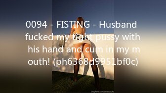 0094 - FISTING - Husband fucked my tight pussy with his hand and cum in my mouth! (ph6368d9951bf0c)