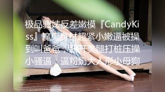 极品骚婊反差嫩模『CandyKiss』魔鬼身材超紧小嫩逼被操到叫爸爸，掰开美腿打桩压操小骚逼，逼粉奶大人形小母狗