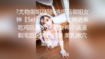 ?尤物御姐?超颜值极品御姐女神〖Selina〗洗澡时女神进来吃鸡玩弄小穴 把女神小逼逼剃毛后玩弄到高潮 美乳嫩穴颤挛高潮