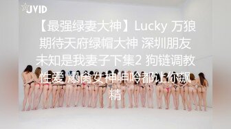 【最强绿妻大神】Lucky 万狼期待天府绿帽大神 深圳朋友未知是我妻子下集2 狗链调教性爱 爆肏女神呻吟都让你飙精